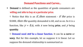 Demand Functions and Curves...
 Demand is defined as the quantities of goods consumers are
willing and able to buy at a particular price.
C Notice that this is an if...then statement - if the price is
$1000, then the quantity demanded is 60, and so on. So it is a
function, like y = f(x), with x now being price, and y being
quantity.
C Demand need not be a linear function. It can be a curve or
wavy. But for this example, let us suppose it is linear. Let us
suppose the demand relationship is summarized as:
 