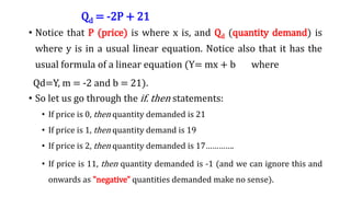 Qd = -2P + 21
• Notice that P (price) is where x is, and Qd (quantity demand) is
where y is in a usual linear equation. Notice also that it has the
usual formula of a linear equation (Y= mx + b where
Qd=Y, m = -2 and b = 21).
• So let us go through the if. then statements:
• If price is 0, then quantity demanded is 21
• If price is 1, then quantity demand is 19
• If price is 2, then quantity demanded is 17………….
• If price is 11, then quantity demanded is -1 (and we can ignore this and
onwards as "negative" quantities demanded make no sense).
 