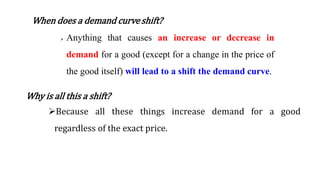 When does a demand curveshift?
 Anything that causes an increase or decrease in
demand for a good (except for a change in the price of
the good itself) will lead to a shift the demand curve.
Why is all this a shift?
Because all these things increase demand for a good
regardless of the exact price.
 
