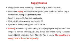 Supply Curves
• Supply curves work essentially the same way as demand curves.
• Remember, supply is defined as the quantity that producers and willing to
produce and supply at a particular price.
• Supply is also an if...then statement again.
• If price is 10, then quantity produced is 20.
• If price is 9, then quantity produced is 18, etc.
• Warning! When talking about supply, some people get easily confused and
imagine a reverse causality, and say things like "when supply increases
from 18 to 20, price rises from 9 to 10". This is wrong. The causality of a
supply curve is from price to quantity.
 