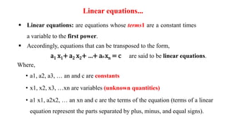 Linear equations...
 Linear equations: are equations whose terms1 are a constant times
a variable to the first power.
 Accordingly, equations that can be transposed to the form,
a1 x1+ a2 x2+ …+ an xn = c are said to be linear equations.
Where,
• a1, a2, a3, … an and c are constants
• x1, x2, x3, …xn are variables (unknown quantities)
• a1 x1, a2x2, … an xn and c are the terms of the equation (terms of a linear
equation represent the parts separated by plus, minus, and equal signs).
 
