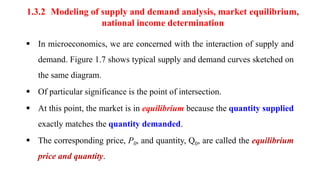 1.3.2 Modeling of supply and demand analysis, market equilibrium,
national income determination
 In microeconomics, we are concerned with the interaction of supply and
demand. Figure 1.7 shows typical supply and demand curves sketched on
the same diagram.
 Of particular significance is the point of intersection.
 At this point, the market is in equilibrium because the quantity supplied
exactly matches the quantity demanded.
 The corresponding price, P0, and quantity, Q0, are called the equilibrium
price and quantity.
 