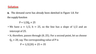 Solution
a. The demand curve has already been sketched in Figure 1.8. For
the supply function
P = 1/2QS + 25
• We have a = 1/2, b = 25, so the line has a slope of 1/2 and an
intercept of 25.
• It, therefore, passes through (0, 25). For a second point, let us choose
QS = 20, say. The corresponding value of P is
P = 1/2(20) + 25 = 35
 