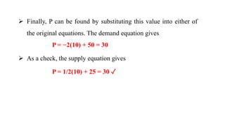  Finally, P can be found by substituting this value into either of
the original equations. The demand equation gives
P = −2(10) + 50 = 30
 As a check, the supply equation gives
P = 1/2(10) + 25 = 30 ✓
 