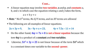 Cont...
 A linear equation may involve two variables, x and y, and constants a,
b, and c in which case the equation relating x and y takes the form,
a x + b y = c
 Note: * No 𝑋2
terms, No X/Y terms, and no XY terms are allowed.
 The following are all examples of linear equations.
2x + 3y = 9, 3x – 9y + z = 23, 4y + 7.5x – 11 = 14
 On the other hand, 4xy + 7x = 8 is not a linear equation because the
tem 4xy is a product of a constant and two variables.
 Likewise, 5𝑿𝟐
+ 3y = 25 is not linear because of the term 5𝑿𝟐
which
is a constant times one variable to the second –power.
 