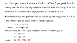 b) If the government imposes a fixed tax of birr 5 per good then the
money that the firm actually receives from the sale of each good is the
amount, P that the consumer pays, less the tax, 5: that is, P − 5.
 Mathematically, this problem can be solved by replacing P by P − 5 in
the supply equation to get the new supply equation
P − 5 = 1/2QS + 25
That is, P = 1/2QS + 30
 In equilibrium, QD = QS. Again setting this common value to be Q gives
P = −2Q + 50
P = 1/2Q + 30
Hence −2Q + 50 = 1/2Q + 30
 