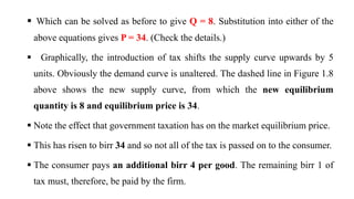 Which can be solved as before to give Q = 8. Substitution into either of the
above equations gives P = 34. (Check the details.)
 Graphically, the introduction of tax shifts the supply curve upwards by 5
units. Obviously the demand curve is unaltered. The dashed line in Figure 1.8
above shows the new supply curve, from which the new equilibrium
quantity is 8 and equilibrium price is 34.
 Note the effect that government taxation has on the market equilibrium price.
 This has risen to birr 34 and so not all of the tax is passed on to the consumer.
 The consumer pays an additional birr 4 per good. The remaining birr 1 of
tax must, therefore, be paid by the firm.
 
