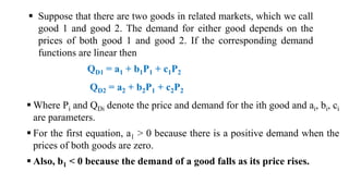  Suppose that there are two goods in related markets, which we call
good 1 and good 2. The demand for either good depends on the
prices of both good 1 and good 2. If the corresponding demand
functions are linear then
QD1 = a1 + b1P1 + c1P2
QD2 = a2 + b2P1 + c2P2
 Where Pi and QDi denote the price and demand for the ith good and ai, bi, ci
are parameters.
 For the first equation, a1 > 0 because there is a positive demand when the
prices of both goods are zero.
 Also, b1 < 0 because the demand of a good falls as its price rises.
 