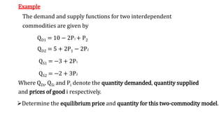 Example
The demand and supply functions for two interdependent
commodities are given by
QD1 = 10 − 2P1 + P2
QD2 = 5 + 2P1 − 2P2
QS1 = −3 + 2P1
QS2 = −2 + 3P2
Where QDi, QSi and Pi denote the quantity demanded, quantity supplied
and prices of good i respectively.
Determine the equilibrium price and quantity for this two-commodity model.
 