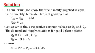 Solution
• In equilibrium, we know that the quantity supplied is equal
to the quantity demanded for each good, so that
QD1 = QS1 and
QD2 = QS2
• Let us write these respective common values as Q1 and Q2.
The demand and supply equations for good 1 then become
Q1 = 10 − 2P1 + P2
Q1 = −3 + 2P1
• Hence
10 − 2P1 + P2 = −3 + 2P1
 