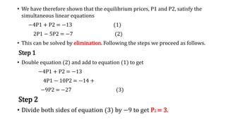• We have therefore shown that the equilibrium prices, P1 and P2, satisfy the
simultaneous linear equations
−4P1 + P2 = −13 (1)
2P1 − 5P2 = −7 (2)
• This can be solved by elimination. Following the steps we proceed as follows.
Step 1
• Double equation (2) and add to equation (1) to get
−4P1 + P2 = −13
4P1 − 10P2 = −14 +
−9P2 = −27 (3)
Step 2
• Divide both sides of equation (3) by −9 to get P2 = 3.
 