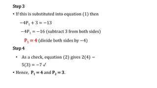 Step 3
• If this is substituted into equation (1) then
−4P1 + 3 = −13
−4P1 = −16 (subtract 3 from both sides)
P1 = 4 (divide both sides by −4)
Step 4
• As a check, equation (2) gives 2(4) −
5(3) = −7 ✓
• Hence, P1 = 4 and P2 = 3.
 