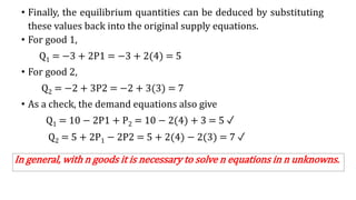 • Finally, the equilibrium quantities can be deduced by substituting
these values back into the original supply equations.
• For good 1,
Q1 = −3 + 2P1 = −3 + 2(4) = 5
• For good 2,
Q2 = −2 + 3P2 = −2 + 3(3) = 7
• As a check, the demand equations also give
Q1 = 10 − 2P1 + P2 = 10 − 2(4) + 3 = 5 ✓
Q2 = 5 + 2P1 − 2P2 = 5 + 2(4) − 2(3) = 7 ✓
In general, with n goods it is necessary to solve n equations in n unknowns.
 