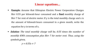 Linear equations...
 Example: Assume that Ethiopian Electric Power Corporation Charges
Birr 0.55 per kilowatt-hour consumed and a fixed monthly charge of
Birr 7 for rent of electric meter. If y is the total monthly charge and x is
the amount of kilowatt-hours consumed in a given month, write the
equation for y in terms of x.
 Solution: The total monthly charge will be, 0.55 times the number of
monthly KWh consumption plus Birr 7 for meter rent. Thus, using the
symbols given,
y = 0.55x + 7
 