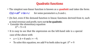 Quadratic functions
• The simplest non-linear function is known as a quadratic and takes the form:
f (x) = a𝑿𝟐 + bx + c for some parameters a, b and c.
• (In fact, even if the demand function is linear, functions derived from it, such
as total revenue and profit, turn out to be quadratic.
• Consider the elementary equation
𝑋2− 9 = 0
• It is easy to see that the expression on the left-hand side is a special
case of the above with
• a = 1, b = 0 and c = −9.
• To solve this equation, we add 9 to both sides to get 𝑋2 = 9
 