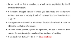• So we need to find a number, x, which when multiplied by itself
produces the value 9.
• A moment’s thought should convince you that there are exactly two
numbers that work, namely 3 and −3 because 3 × 3 = 9 and (−3) ×
(−3) = 9
• The equations considered in above is of the special form ax2 + c = 0 in
which the coefficient of x is zero.
• To solve more general quadratic equations, we use a formula that
enables the solutions to be calculated in a few lines of working.
• It can be shown that a𝑋2 + bx + c = 0 has solutions
 