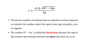  The precise number of solutions that an equation can have depends
on whether the number under the square root sign is positive, zero
or negative.
 The number b2
− 4ac is called the discriminant because the sign of
this number discriminates between the three cases that can occur.
 