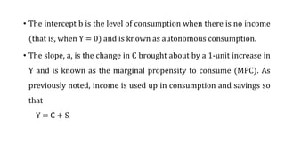 • The intercept b is the level of consumption when there is no income
(that is, when Y = 0) and is known as autonomous consumption.
• The slope, a, is the change in C brought about by a 1-unit increase in
Y and is known as the marginal propensity to consume (MPC). As
previously noted, income is used up in consumption and savings so
that
Y = C + S
 
