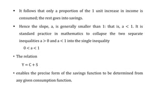  It follows that only a proportion of the 1 unit increase in income is
consumed; the rest goes into savings.
 Hence the slope, a, is generally smaller than 1: that is, a < 1. It is
standard practice in mathematics to collapse the two separate
inequalities a > 0 and a < 1 into the single inequality
0 < a < 1
• The relation
Y = C + S
• enables the precise form of the savings function to be determined from
any given consumption function.
 