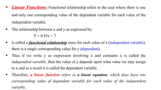 Linear Functions: Functional relationship refers to the case where there is one
and only one corresponding value of the dependent variable for each value of the
independent variable.
 The relationship between x and y as expressed by:
Y = 0.55x + 7
 is called a functional relationship since for each value of x (independent variable),
there is a single corresponding value for y (dependent).
 Thus if we write y as expression involving x and constants x is called the
independent variable, then the value of y depends upon what value we may assign
to x and as a result it is called the dependent variable.
 Therefore, a linear function refers to a linear equation, which does have one
corresponding value of dependent variable for each value of the independent
variable.
 
