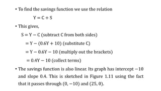 • To find the savings function we use the relation
Y = C + S
• This gives,
S = Y − C (subtract C from both sides)
= Y − (0.6Y + 10) (substitute C)
= Y − 0.6Y − 10 (multiply out the brackets)
= 0.4Y − 10 (collect terms)
• The savings function is also linear. Its graph has intercept −10
and slope 0.4. This is sketched in Figure 1.11 using the fact
that it passes through (0, −10) and (25, 0).
 