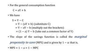 • For the general consumption function
C = aY + b
• We have
S = Y − C
= Y − (aY + b) (substitute C)
= Y − aY − b (multiply out the brackets)
= (1 − a) Y − b (take out a common factor of Y)
• The slope of the savings function is called the marginal
propensity to save (MPS) and is given by 1 − a: that is,
• MPS = 1 − a = 1 − MPC
 