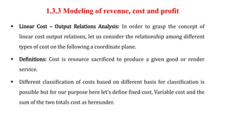 1.3.3 Modeling of revenue, cost and profit
 Linear Cost – Output Relations Analysis: In order to grasp the concept of
linear cost output relations, let us consider the relationship among different
types of cost on the following a coordinate plane.
 Definitions: Cost is resource sacrificed to produce a given good or render
service.
 Different classification of costs based on different basis for classification is
possible but for our purpose here let’s define fixed cost, Variable cost and the
sum of the two totals cost as hereunder.
 