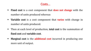 Costs...
 Fixed cost is a cost component that does not change with the
number of units produced whereas
 Variable cost is a cost component that varies with change in
number of units produced.
 Then at each level of production, total cost is the summation of
fixed cost and variable cost.
 Marginal cost is the additional cost incurred in producing one
more unit of output.
 