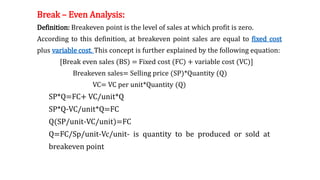 Break – Even Analysis:
Definition: Breakeven point is the level of sales at which profit is zero.
According to this definition, at breakeven point sales are equal to fixed cost
plus variable cost. This concept is further explained by the following equation:
[Break even sales (BS) = Fixed cost (FC) + variable cost (VC)]
Breakeven sales= Selling price (SP)*Quantity (Q)
VC= VC per unit*Quantity (Q)
SP*Q=FC+ VC/unit*Q
SP*Q-VC/unit*Q=FC
Q(SP/unit-VC/unit)=FC
Q=FC/Sp/unit-Vc/unit- is quantity to be produced or sold at
breakeven point
 
