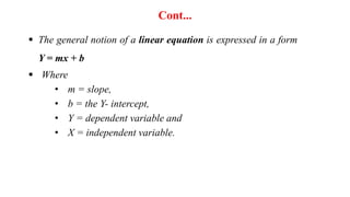 Cont...
 The general notion of a linear equation is expressed in a form
Y = mx + b
 Where
• m = slope,
• b = the Y- intercept,
• Y = dependent variable and
• X = independent variable.
 