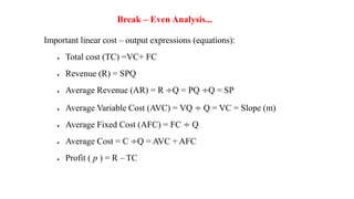 Break – Even Analysis...
Important linear cost – output expressions (equations):
 Total cost (TC) =VC+ FC
 Revenue (R) = SPQ
 Average Revenue (AR) = R ÷Q = PQ ÷Q = SP
 Average Variable Cost (AVC) = VQ ÷ Q = VC = Slope (m)
 Average Fixed Cost (AFC) = FC ÷ Q
 Average Cost = C ÷Q = AVC + AFC
 Profit ( p ) = R – TC
 