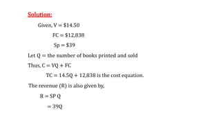 Solution:
Given, V = $14.50
FC = $12,838
Sp = $39
Let Q = the number of books printed and sold
Thus, C = VQ + FC
TC = 14.5Q + 12,838 is the cost equation.
The revenue (R) is also given by,
R = SP Q
= 39Q
 