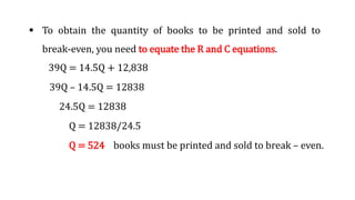  To obtain the quantity of books to be printed and sold to
break-even, you need to equate the R and C equations.
39Q = 14.5Q + 12,838
39Q – 14.5Q = 12838
24.5Q = 12838
Q = 12838/24.5
Q = 524 books must be printed and sold to break – even.
 