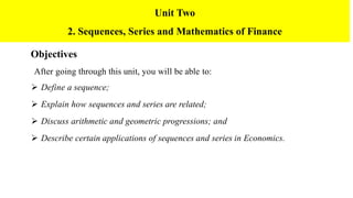 Objectives
After going through this unit, you will be able to:
 Define a sequence;
 Explain how sequences and series are related;
 Discuss arithmetic and geometric progressions; and
 Describe certain applications of sequences and series in Economics.
Unit Two
2. Sequences, Series and Mathematics of Finance
 