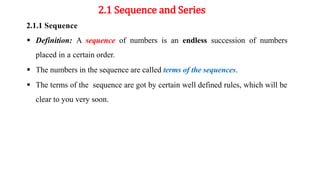 2.1 Sequence and Series
2.1.1 Sequence
 Definition: A sequence of numbers is an endless succession of numbers
placed in a certain order.
 The numbers in the sequence are called terms of the sequences.
 The terms of the sequence are got by certain well defined rules, which will be
clear to you very soon.
 
