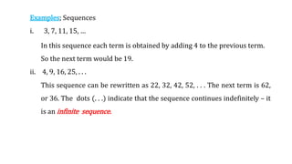 Examples; Sequences
i. 3, 7, 11, 15, …
In this sequence each term is obtained by adding 4 to the previous term.
So the next term would be 19.
ii. 4, 9, 16, 25, . . .
This sequence can be rewritten as 22, 32, 42, 52, . . . The next term is 62,
or 36. The dots (. . .) indicate that the sequence continues indefinitely – it
is an infinite sequence.
 