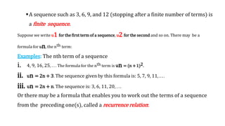 A sequence such as 3, 6, 9, and 12 (stopping after a finite number of terms) is
a finite sequence.
Suppose we write u1 for the first term of a sequence, u2 for the second and so on. There may be a
formula for un, the nth term:
Examples: The nth term of a sequence
i. 4, 9, 16, 25, . . . The formula for the nth term is un = (n +1)2.
ii. un = 2n + 3. The sequence given by this formula is: 5, 7, 9, 11, . . .
iii. un = 2n + n. The sequence is: 3, 6, 11, 20, . . .
Or there may be a formula that enables you to work out the terms of a sequence
from the preceding one(s), called a recurrence relation:
 