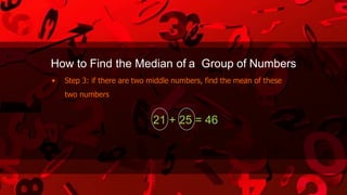 How to Find the Median of a Group of Numbers
• Step 3: if there are two middle numbers, find the mean of these
two numbers
21 + 25 = 46
 