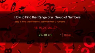 How to Find the Range of a Group of Numbers
Step 3: Find the difference between these 2 numbers
18,19,21, 24, 27
27-18 = 9 Range
 