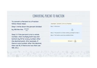 CONVERTING PERCENT TO FRACTION
To convert a Percent to a Fraction
follow these steps:
Step 1: Write down the percent divided
by 100 like this:
Step 2: If the percent is not a whole
number, then multiply both top and
bottom by 10 for every number after
the decimal point. (For example, if
there is one number after the decimal,
then use 10, if there are two then use
100, etc.)
10
 