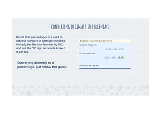 CONVERTING DECIMALS TO PERCENTAGE
Recall that percentages are used to
express numbers in parts per hundred.
Multiply the Decimal Number by 100,
and put the "%" sign so people know it
is per 100.
Converting decimals to a
percentage, just follow this guide.
4
 