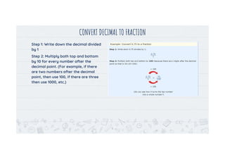 CONVERT DECIMAL TO FRACTION
Step 1: Write down the decimal divided
by 1
Step 2: Multiply both top and bottom
by 10 for every number after the
decimal point. (For example, if there
are two numbers after the decimal
point, then use 100, if there are three
then use 1000, etc.)
6
 