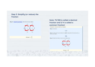 Step 3: Simplify (or reduce) the
fraction
Note: 75/100 is called a decimal
fraction and 3/4 is called a
common fraction!
7
 