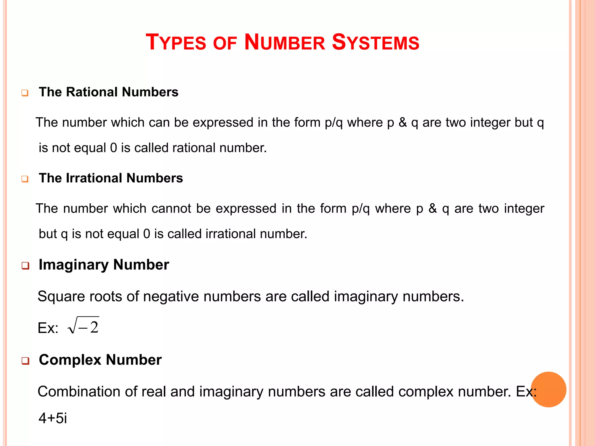 TYPES OF NUMBER SYSTEMS
 The Rational Numbers
The number which can be expressed in the form p/q where p & q are two integer but q
is not equal 0 is called rational number.
 The Irrational Numbers
The number which cannot be expressed in the form p/q where p & q are two integer
but q is not equal 0 is called irrational number.
 Imaginary Number
Square roots of negative numbers are called imaginary numbers.
Ex:
 Complex Number
Combination of real and imaginary numbers are called complex number. Ex:
4+5i
2
 