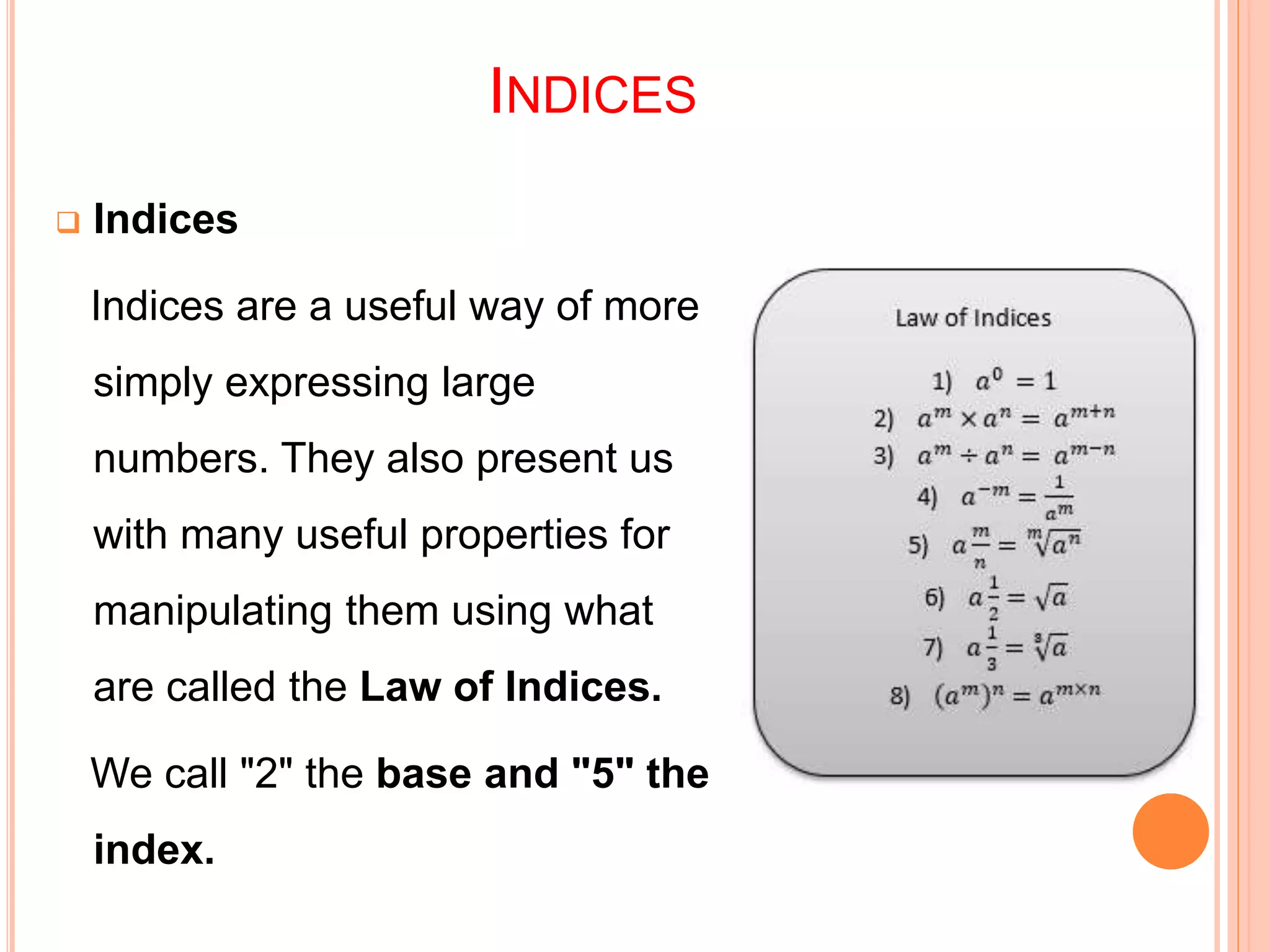 INDICES
 Indices
Indices are a useful way of more
simply expressing large
numbers. They also present us
with many useful properties for
manipulating them using what
are called the Law of Indices.
We call "2" the base and "5" the
index.
 
