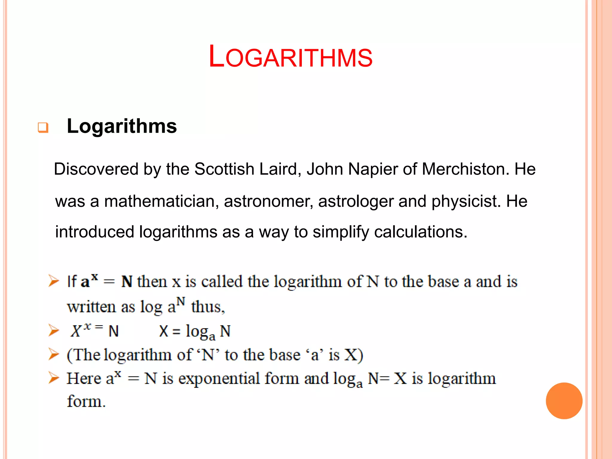 LOGARITHMS
 Logarithms
Discovered by the Scottish Laird, John Napier of Merchiston. He
was a mathematician, astronomer, astrologer and physicist. He
introduced logarithms as a way to simplify calculations.
 