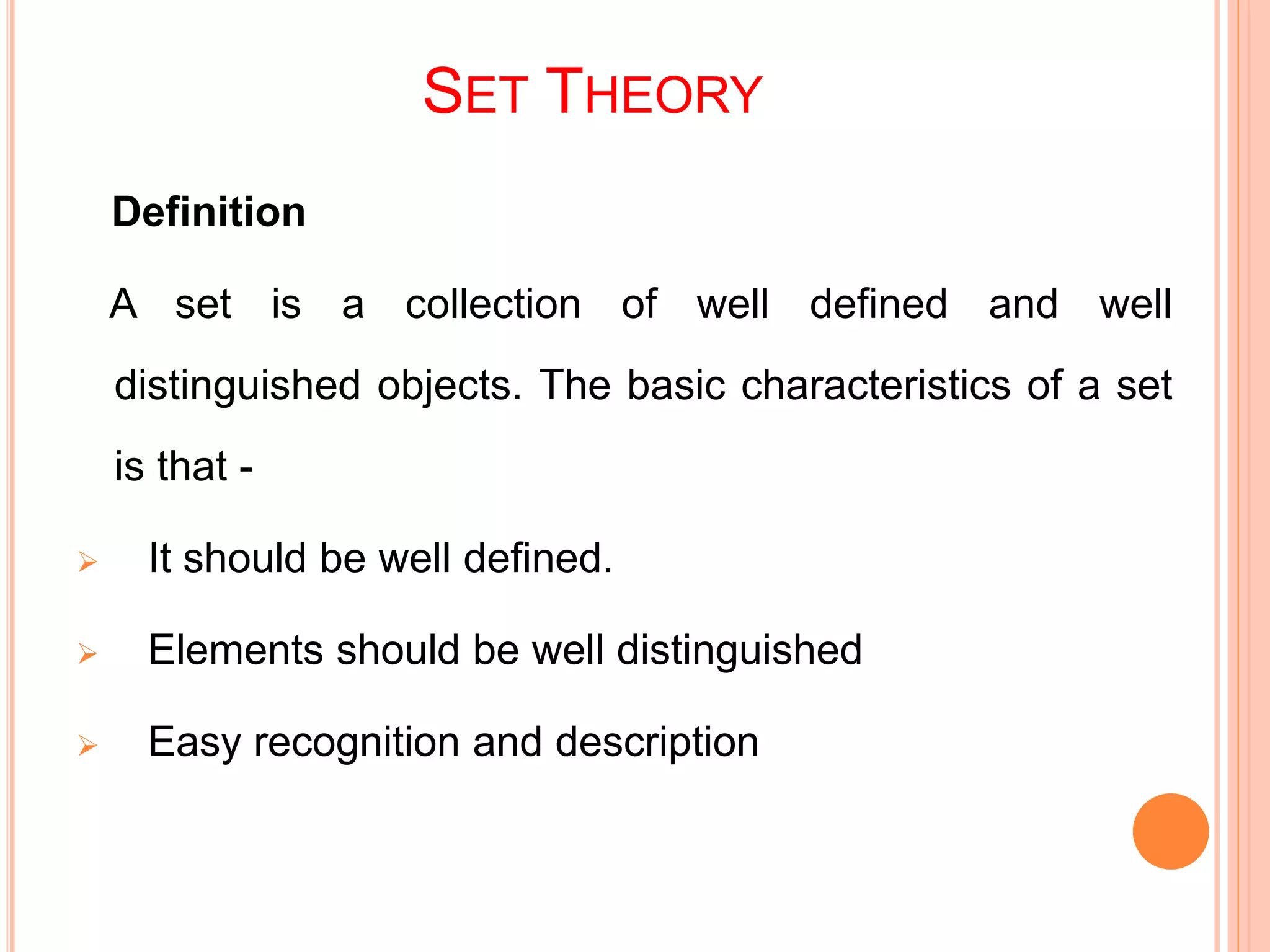 SET THEORY
Definition
A set is a collection of well defined and well
distinguished objects. The basic characteristics of a set
is that -
 It should be well defined.
 Elements should be well distinguished
 Easy recognition and description
 
