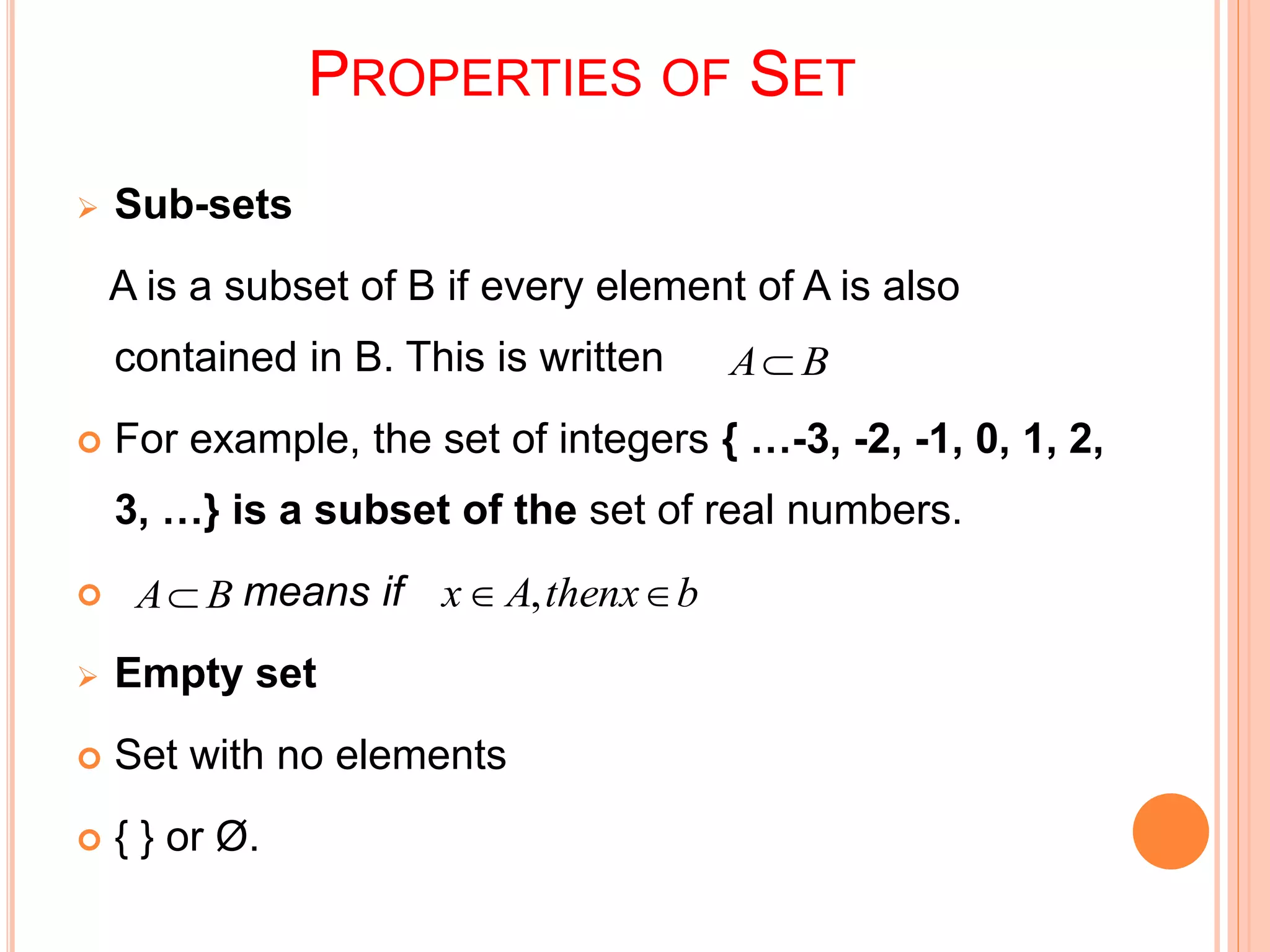 PROPERTIES OF SET
 Sub-sets
A is a subset of B if every element of A is also
contained in B. This is written
 For example, the set of integers { …-3, -2, -1, 0, 1, 2,
3, …} is a subset of the set of real numbers.
 means if
 Empty set
 Set with no elements
 { } or Ø.
BA
BA bthenxAx  ,
 