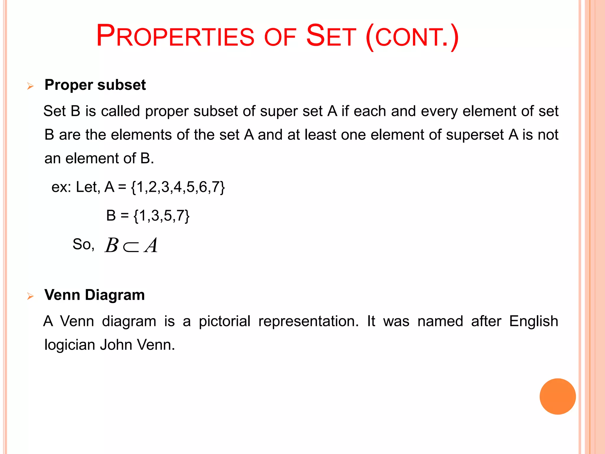PROPERTIES OF SET (CONT.)
 Proper subset
Set B is called proper subset of super set A if each and every element of set
B are the elements of the set A and at least one element of superset A is not
an element of B.
ex: Let, A = {1,2,3,4,5,6,7}
B = {1,3,5,7}
So,
 Venn Diagram
A Venn diagram is a pictorial representation. It was named after English
logician John Venn.
AB 
 