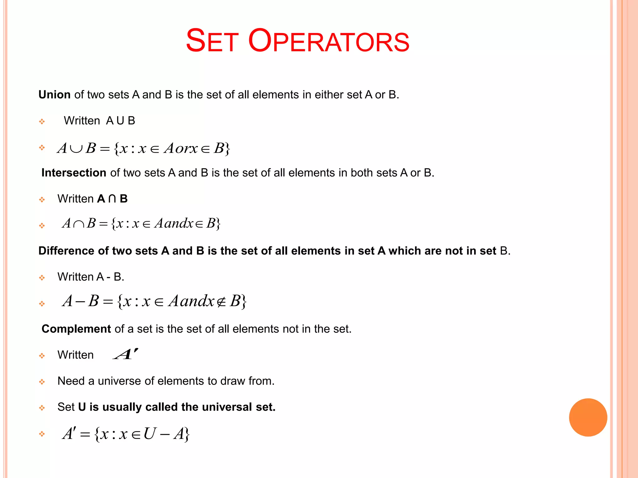 SET OPERATORS
Union of two sets A and B is the set of all elements in either set A or B.
 Written A U B

Intersection of two sets A and B is the set of all elements in both sets A or B.
 Written A ∩ B

Difference of two sets A and B is the set of all elements in set A which are not in set B.
 Written A - B.

Complement of a set is the set of all elements not in the set.
 Written
 Need a universe of elements to draw from.
 Set U is usually called the universal set.

}:{ BAorxxxBA 
}:{ BAandxxxBA 
}:{ BAandxxxBA 
A
}:{ AUxxA 
 